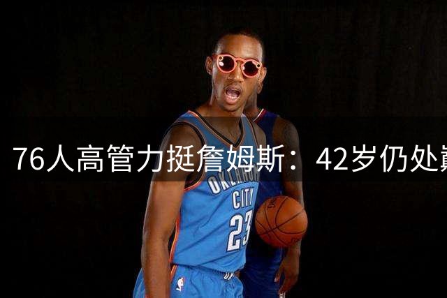 76人高管力挺詹姆斯：42岁仍处巅峰 新赛季有望冲击MVP